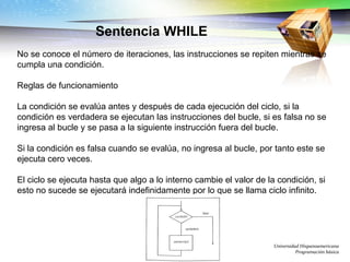 Universidad Hispanoamericana Programación básica Sentencia WHILE No se conoce el número de iteraciones, las instrucciones se repiten mientras se cumpla una condición. Reglas de funcionamiento La condición se evalúa antes y después de cada ejecución del ciclo, si la condición es verdadera se ejecutan las instrucciones del bucle, si es falsa no se ingresa al bucle y se pasa a la siguiente instrucción fuera del bucle. Si la condición es falsa cuando se evalúa, no ingresa al bucle, por tanto este se ejecuta cero veces. El ciclo se ejecuta hasta que algo a lo interno cambie el valor de la condición, si esto no sucede se ejecutará indefinidamente por lo que se llama ciclo infinito.  