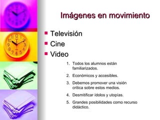 Imágenes en movimiento Televisión Cine Video Todos los alumnos están familiarizados. Económicos y accesibles. Debemos promover una visión crítica sobre estos medios. Desmitificar ídolos y utopías. Grandes posibilidades como recurso didáctico. 