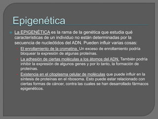 EpigenéticaLa EPIGENÉTICA es la rama de la genética que estudia qué características de un individuo no están determinadas por la secuencia de nucleótidos del ADN. Pueden influir varias cosas:El enrollamiento de la cromatina. Un exceso de enrollamiento podría bloquear la expresión de algunas proteínas.La adhesión de ciertas moléculas a los átomos del ADN. También podría inhibir la expresión de algunos genes y por lo tanto, la formación de proteínas.Existencia en el citoplasma celular de moléculas que puede influir en la síntesis de proteínas en el ribosoma. Esto puede estar relacionado con ciertas formas de cáncer, contra las cuales se han desarrollado fármacos epigenéticos.