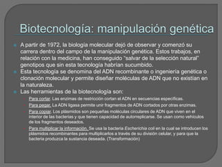 Biotecnología: manipulación genéticaA partir de 1972, la biología molecular dejó de observar y comenzó su carrera dentro del campo de la manipulación genética. Estos trabajos, en relación con la medicina, han conseguido “salvar de la selección natural” genotipos que sin esta tecnología habrían sucumbido.Esta tecnología se denomina del ADN recombinante o ingeniería genética o clonación molecular y permite diseñar moléculas de ADN que no existían en la naturaleza.Las herramientas de la biotecnología son:Para cortar. Las enzimas de restricción cortan el ADN en secuencias específicas.Para pegar. La ADN ligasa permite unir fragmentos de ADN cortados por otras enzimas.Para copiar. Los plásmidos son pequeñas moléculas circulares de ADN que viven en el interior de las bacterias y que tienen capacidad de autorreplicarse. Se usan como vehículos de los fragmentos deseados.Para multiplicar la información. Se usa la bacteria Escherichiacoli en la cual se introducen los plásmidos recombinantes para multiplicarlos a través de su división celular, y para que la bacteria produzca la sustancia deseada. (Transformación)