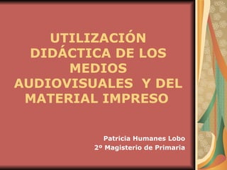 UTILIZACIÓN DIDÁCTICA DE LOS MEDIOS AUDIOVISUALES  Y DEL MATERIAL IMPRESO   Patricia Humanes Lobo 2º Magisterio de Primaria 