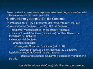 - Transcurridos dos meses desde la primera votación sin lograr la confianza del Congreso-Nuevas elecciones generales. Nombramiento y composición del Gobierno. - Nombrados por el Rey a propuesta del Presidente (art. 100 CE) -Composición del Gobierno. Ley 50/1997 del Gobierno. - Presidente, Vicepresidente (en su caso) y Ministros. - La estructura del Gobierno (ministerios) por Real Decreto del Presidente del Gobierno. - Miembros del Gobierno: -Órganos colegiados: -Consejo de Ministros. Funciones (art. 5 LG): -Aprobar proyectos de ley, decretos ley y decretos legislativos, negociación y firma de tratados - Declarar los estados de alarma y excepción y proponer el de sitio. -Las deliberaciones del Consejo de Ministros son secretas. 