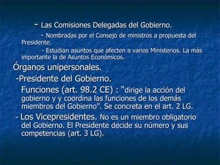 -  Las Comisiones Delegadas del Gobierno. -  Nombradas por el Consejo de ministros a propuesta del Presidente. - Estudian asuntos que afecten a varios Ministerios. La más importante la de Asuntos Económicos. Órganos unipersonales. -Presidente del Gobierno. Funciones (art. 98.2 CE) : “ dirige la acción del gobierno y y coordina las funciones de los demás miembros del Gobierno”. Se concreta en el art. 2 LG. -  Los Vicepresidentes.  No es un miembro obligatorio del Gobierno. El Presidente decide su número y sus competencias (art. 3 LG). 