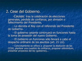 2. Cese del Gobierno. -Causas:  tras la celebración de elecciones generales, pérdida de confianza, por dimisión o fallecimiento del Presidente, - Lo decreta el Rey con el referendo del Presidente de Gobierno. - El gobierno cesante continuará en funciones hasta la toma de posesión del nuevo Gobierno. - El Gobierno en funciones sólo llevará a cabo el despacho ordinario de los asuntos (art. 21 LG). -  Concretamente se refiere a: proponer la disolución de las CCGG, plantear una cuestión de confianza, proponer referéndum, presentar proyectos del ley (gobierno),… 