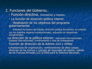 2. Funciones del Gobierno.. - Función directiva.  Orientación e impulso. -  La función de dirección política interior. -Realización de los objetivos del programa gubernamental. -Potestad normativa del Estado, dirección política económica, en relación con los distintos órganos constitucionales ,  actuación en situaciones excepcionales.. - La dirección de la política exterior:  relaciones internacionales, tratados internacionales, nombramiento y cese de embajadores. Función de dirección de la Admon civil y militar  competencias de organización ,  nombramiento de altos cargos, dirección de las fuerzas y cuerpos de seguridad del estado, mando de las Fuerzas Armadas (LO 5/2005 para la Defensa Nacional).  