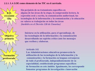2.2.1. LA LOE como elemento de las TIC en el currículo. Objetivo primaria Sin perjuicio de su tratamiento específico en alguna de las áreas de la etapa, la comprensión lectora, la expresión oral y escrita, la comunicación audiovisual, las tecnologías de la información y la comunicación y la educación en valores se trabajarán en todas las áreas (también en el Decreto 126 de Canarias) Formación profesorado R.D. 1513/2006 7Dic Iniciarse en la utilización, para el aprendizaje, de las tecnologías de la información y la comunicación  desarrollando un espíritu crítico ante los mensajes  que reciben y elaboran. Artículo 102 Las Administraciones educativas promoverán la  utilización de las tecnologías de la información y la comunicación y la formación en lenguas extranjeras  de todo el profesorado, independientemente de su  especialidad, estableciendo programas específicos  de formación en este ámbito. Igualmente, les corresponde  fomentar programas de investigación e innovación   