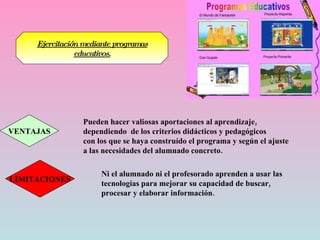 Ejercitación mediante programas educativos. VENTAJAS Pueden hacer valiosas aportaciones al aprendizaje,  dependiendo  de los criterios didácticos y pedagógicos con los que se haya construído el programa y según el ajuste  a las necesidades del alumnado concreto. LIMITACIONES Ni el alumnado ni el profesorado aprenden a usar las tecnologías para mejorar su capacidad de buscar, procesar y elaborar información. 