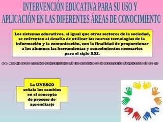 INTERVENCIÓN EDUCATIVA PARA SU USO Y APLICACIÓN EN LAS DIFERENTES ÁREAS DE CONOCIMIENTO Los sistemas educativos, al igual que otros sectores de la sociedad, se enfrentan al desafío de utilizar las nuevas tecnologías de la  información y la comunicación, con la finalidad de proporcionar a los alumnos las herramientas y conocimientos necesarios para el siglo XXI. 2.1. Las tic como agentes potenciadores de los cambios en la concepción del proceso de en-ap. La UNESCO señala los cambios en el concepto de proceso de  aprendizaje 