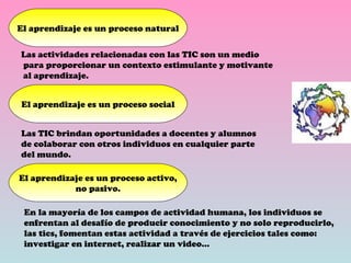 El aprendizaje es un proceso natural Las actividades relacionadas con las TIC son un medio para proporcionar un contexto estimulante y motivante al aprendizaje. El aprendizaje es un proceso social Las TIC brindan oportunidades a docentes y alumnos de colaborar con otros individuos en cualquier parte  del mundo. El aprendizaje es un proceso activo, no pasivo. En la mayoría de los campos de actividad humana, los individuos se enfrentan al desafío de producir conocimiento y no solo reproducirlo,  las tics, fomentan estas actividad a través de ejercicios tales como: investigar en internet, realizar un video… 