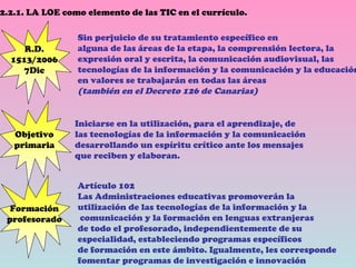 2.2.1. LA LOE como elemento de las TIC en el currículo. Objetivo primaria Sin perjuicio de su tratamiento específico en alguna de las áreas de la etapa, la comprensión lectora, la expresión oral y escrita, la comunicación audiovisual, las tecnologías de la información y la comunicación y la educación en valores se trabajarán en todas las áreas (también en el Decreto 126 de Canarias) Formación profesorado R.D. 1513/2006 7Dic Iniciarse en la utilización, para el aprendizaje, de las tecnologías de la información y la comunicación  desarrollando un espíritu crítico ante los mensajes  que reciben y elaboran. Artículo 102 Las Administraciones educativas promoverán la  utilización de las tecnologías de la información y la comunicación y la formación en lenguas extranjeras  de todo el profesorado, independientemente de su  especialidad, estableciendo programas específicos  de formación en este ámbito. Igualmente, les corresponde  fomentar programas de investigación e innovación   
