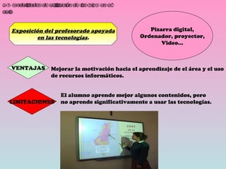 2.3. Modalidades de utilización de las TICS en el aula. Exposición del profesorado apoyada en las tecnologías . Pizarra digital, Ordenador, proyector, Video… VENTAJAS Mejorar la motivación hacia el aprendizaje de el área y el uso de recursos informáticos. LIMITACIONES El alumno aprende mejor algunos contenidos, pero no aprende significativamente a usar las tecnologías. 