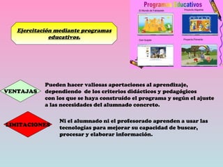 Ejercitación mediante programas educativos. VENTAJAS Pueden hacer valiosas aportaciones al aprendizaje,  dependiendo  de los criterios didácticos y pedagógicos con los que se haya construído el programa y según el ajuste  a las necesidades del alumnado concreto. LIMITACIONES Ni el alumnado ni el profesorado aprenden a usar las tecnologías para mejorar su capacidad de buscar, procesar y elaborar información. 