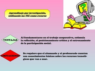 Aprendizaje por investigación, utilizando las TIC como recurso VENTAJAS Al fundamentarse en el trabajo cooperativo, estimula la reflexión, el posicionamiento crítico y el entrenamiento de la participación social. LIMITACIONES Se requiere que el alumnado y el profesorado cuenten con conocimientos básicos sobre los recursos tecnoló- gicos que van a usar. 