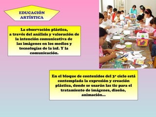 EDUCACIÓN ARTÍSTICA La observación plástica, a través del análisis y valoración de la intención comunicativa de  las imágenes en los medios y tecnologías de la inf. Y la  comunicación. En el bloque de contenidos del 3º ciclo está contemplada la expresión y creación plástica, donde se usarán las tic para el tratamiento de imágenes, diseño,  animación… 