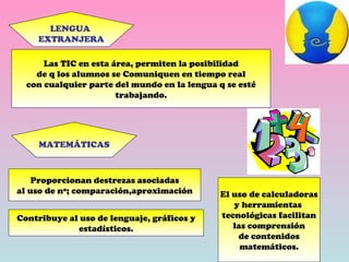 LENGUA  EXTRANJERA Las TIC en esta área, permiten la posibilidad de q los alumnos se Comuniquen en tiempo real con cualquier parte del mundo en la lengua q se esté trabajando. MATEMÁTICAS Proporcionan destrezas asociadas al uso de nº; comparación,aproximación Contribuye al uso de lenguaje, gráficos y estadísticos. El uso de calculadoras y herramientas  tecnológicas facilitan las comprensión de contenidos matemáticos. 