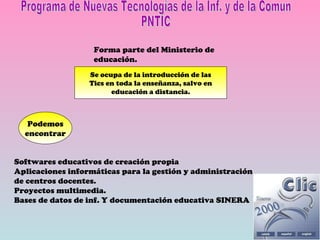 Programa de Nuevas Tecnologías de la Inf. y de la Comun PNTIC Forma parte del Ministerio de educación. Se ocupa de la introducción de las Tics en toda la enseñanza, salvo en educación a distancia. Podemos encontrar Softwares educativos de creación propia Aplicaciones informáticas para la gestión y administración de centros docentes. Proyectos multimedia. Bases de datos de inf. Y documentación educativa SINERA 