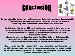 La introducción de las Nuevas Tecnologías de la Información y Comunicación (TIC) ha supuesto una revolución en todos los estratos de nuestra sociedad y debe verse reflejada en el sistema educativo. La introducción de las TIC en el aula es más compleja de lo que en un principio se puede suponer. No se trata únicamente de crear nuevas aulas de informática, donde los alumnos/as aprendan de forma descontextualizada el manejo informático, sino que la finalidad debe ser la integración curricular de las TIC entendidas como un medio para conseguir las finalidades educativas y no como un fin en sí mismo. Es necesario por ello conocer y haber experimentado previamente con las TIC antes de ponerlas en práctica, pues un profesor no puede confiar en este tipo de herramientas sin conocer qué ventajas e inconvenientes pueden conllevar en el aula. conclusión 