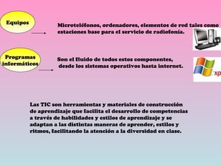 Equipos Programas informáticos Microteléfonos, ordenadores, elementos de red tales como estaciones base para el servicio de radiofonía. Son el fluido de todos estos componentes, desde los sistemas operativos hasta internet. Las TIC son herramientas y materiales de construcción de aprendizaje que facilita el desarrollo de competencias a través de habilidades y estilos de aprendizaje y se adaptan a las distintas maneras de aprender, estilos y ritmos, facilitando la atención a la diversidad en clase. 