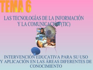 TEMA 6 LAS TECNOLOGÍAS DE LA INFORMACIÓN  Y LA COMUNICACIÓN (TIC) INTERVENCIÓN EDUCATIVA PARA SU USO Y APLICACIÓN EN LAS ÁREAS DIFERENTES DE CONOCIMIENTO 