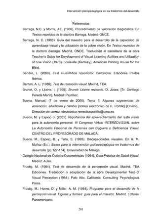 Intervención psicopedagógica en los trastornos del desarrollo



                                   Referencias
Barraga, N.C. y Morris, J.E. (1986). Procedimiento de valoración diagnóstica. En
      Textos reunidos de la doctora Barraga. Madrid: ONCE.
Barraga, N. C. (1986). Guía del maestro para el desarrollo de la capacidad de
      aprendizaje visual y la utilización de la pobre visión. En Textos reunidos de
      la doctora Barraga. Madrid, ONCE. Traducción al castellano de la obra
      Teacher's Guide for Development of Visual Learning Abilities and Utilization
      of Low Vision (1970). Louisville (Kentuky), American Printing House for the
      Blind.
Bender, L. (2000). Test Guestáltico Visomotor. Barcelona: Ediciones Paidós
      Ibérica.
Benton, A. L. (1986). Test de retención visual. Madrid, TEA.
Brunet, O. y Lézine, I. (1998). Brunet- Lézine revisado. D. Josse; [Tr. Santiago
      Pereda Marín]. Madrid: Psymtec.
Bueno, Manuel. (7 de enero de 2005), Tema 6. Algunas sugerencias de
      aclaración, añadidura y cambio [correo electrónico de R. Portillo] [On-line].
      Dirección de correo: electrónico remediosportillo@uma.es
Bueno, M. y Espejo B. (2005). Importancia del aprovechamiento del resto visual
      para la autonomía personal. III Congreso Virtual INTEREDVISUAL sobre
      La Autonomía Personal de Personas con Ceguera o Deficiencia Visual.
      CENTRO DEL PROFESORADO DE MÁLAGA.
Bueno, M., Espejo, B. y Toro, S. (1995). Discapacidades visuales. En A. M.
      Muñoz (Ed.), Bases para la intervención psicopedagógica en trastornos del
      desarrollo (pp.127-154). Universidad de Málaga.
Colegio Nacional de Ópticos-Optometristas (1994). Guía Práctica de Salud Visual.
      Madrid: Autor.
Frostig, M. (1984). Test de desarrollo de la percepción visual. Madrid, TEA
      Ediciones. Traducción y adaptación de la obra Developmental Test of
      Visual Perception (1964). Palo Alto, California, Consulting Psychologists
      Press.
Frostig, M.; Horne, D. y Miller, A. M. (1984). Programa para el desarrollo de la
      percepciónvisual. Figuras y formas: guía para el maestro. Madrid, Editorial
      Panamericana.

                                        201
 