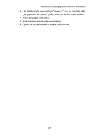 Intervención psicopedagógica en los trastornos del desarrollo

6. ¿Se desplaza solo o acompañado? (lugares). Tener en cuenta la edad.
   ¿Se golpea con los objetos? ¿Cómo reacciona ante un nuevo entorno?
7. Afición por juegos compartidos.
8. Nivel de independencia en tareas cotidianas.
9. Opinión de los padres sobre el nivel de visión del niño.




                                  207
 