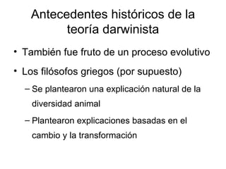 Antecedentes históricos de la teoría darwinista También fue fruto de un proceso evolutivo Los filósofos griegos (por supuesto) Se plantearon una explicación natural de la diversidad animal Plantearon explicaciones basadas en el cambio y la transformación 