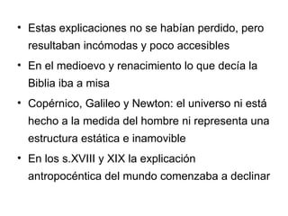 Estas explicaciones no se habían perdido, pero resultaban incómodas y poco accesibles En el medioevo y renacimiento lo que decía la Biblia iba a misa Copérnico, Galileo y Newton: el universo ni está hecho a la medida del hombre ni representa una estructura estática e inamovible En los s.XVIII y XIX la explicación antropocéntica del mundo comenzaba a declinar 