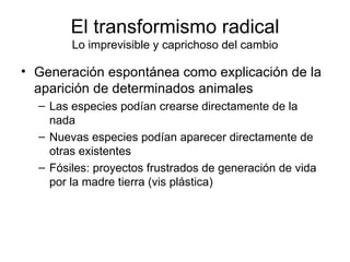 El transformismo radical Lo imprevisible y caprichoso del cambio Generación espontánea como explicación de la aparición de determinados animales Las especies podían crearse directamente de la nada Nuevas especies podían aparecer directamente de otras existentes Fósiles: proyectos frustrados de generación de vida por la madre tierra (vis plástica) 