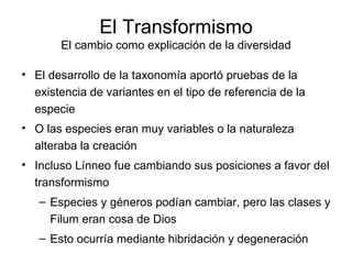 El Transformismo El cambio como explicación de la diversidad El desarrollo de la taxonomía aportó pruebas de la existencia de variantes en el tipo de referencia de la especie O las especies eran muy variables o la naturaleza alteraba la creación Incluso Línneo fue cambiando sus posiciones a favor del transformismo Especies y géneros podían cambiar, pero las clases y Filum eran cosa de Dios Esto ocurría mediante hibridación y degeneración 