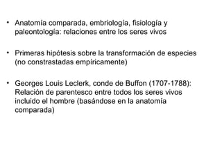 Anatomía comparada, embriología, fisiología y paleontología: relaciones entre los seres vivos Primeras hipótesis sobre la transformación de especies (no constrastadas empíricamente) Georges Louis Leclerk, conde de Buffon (1707-1788): Relación de parentesco entre todos los seres vivos incluido el hombre (basándose en la anatomía comparada) 