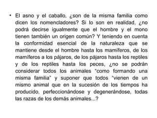 El asno y el caballo, ¿son de la misma familia como dicen los nomencladores? Si lo son en realidad, ¿no podrá decirse igualmente que el hombre y el mono tienen también un origen común? Y teniendo en cuenta la conformidad esencial de la naturaleza que se mantiene desde el hombre hasta los mamíferos, de los mamíferos a los pájaros, de los pájaros hasta los reptiles y de los reptiles hasta los peces, ¿no se podrán considerar todos los animales “como formando una misma familia” y suponer que todos “vienen de un mismo animal que en la sucesión de los tiempos ha producido, perfeccionándose y degenerándose, todas las razas de los demás animales...?  