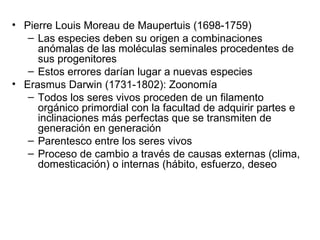 Pierre Louis Moreau de Maupertuis (1698-1759) Las especies deben su origen a combinaciones anómalas de las moléculas seminales procedentes de sus progenitores Estos errores darían lugar a nuevas especies Erasmus Darwin (1731-1802): Zoonomía Todos los seres vivos proceden de un filamento orgánico primordial con la facultad de adquirir partes e inclinaciones más perfectas que se transmiten de generación en generación Parentesco entre los seres vivos Proceso de cambio a través de causas externas (clima, domesticación) o internas (hábito, esfuerzo, deseo 