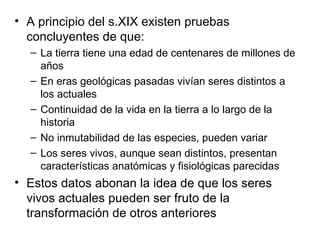 A principio del s.XIX existen pruebas concluyentes de que: La tierra tiene una edad de centenares de millones de años En eras geológicas pasadas vivían seres distintos a los actuales Continuidad de la vida en la tierra a lo largo de la historia No inmutabilidad de las especies, pueden variar Los seres vivos, aunque sean distintos, presentan características anatómicas y fisiológicas parecidas Estos datos abonan la idea de que los seres vivos actuales pueden ser fruto de la transformación de otros anteriores 