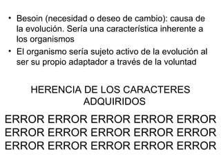Besoin (necesidad o deseo de cambio): causa de la evolución. Sería una característica inherente a los organismos El organismo sería sujeto activo de la evolución al ser su propio adaptador a través de la voluntad HERENCIA DE LOS CARACTERES ADQUIRIDOS ERROR ERROR ERROR ERROR ERROR ERROR ERROR ERROR ERROR ERROR ERROR ERROR ERROR ERROR ERROR 