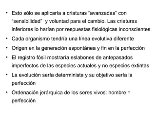 Esto sólo se aplicaría a criaturas “avanzadas” con “sensibilidad”  y voluntad para el cambio. Las criaturas inferiores lo harían por respuestas fisiológicas inconscientes Cada organismo tendría una línea evolutiva diferente Origen en la generación espontánea y fin en la perfección El registro fósil mostraría eslabones de antepasados imperfectos de las especies actuales y no especies extintas La evolución sería determinista y su objetivo sería la perfección Ordenación jerárquica de los seres vivos: hombre = perfección 
