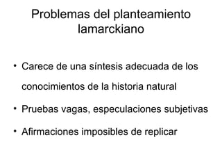 Problemas del planteamiento lamarckiano Carece de una síntesis adecuada de los conocimientos de la historia natural Pruebas vagas, especulaciones subjetivas Afirmaciones imposibles de replicar 