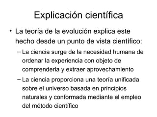 Explicación científica La teoría de la evolución explica este hecho desde un punto de vista científico: La ciencia surge de la necesidad humana de ordenar la experiencia con objeto de comprenderla y extraer aprovechamiento  La ciencia proporciona una teoría unificada sobre el universo basada en principios naturales y conformada mediante el empleo del método científico 