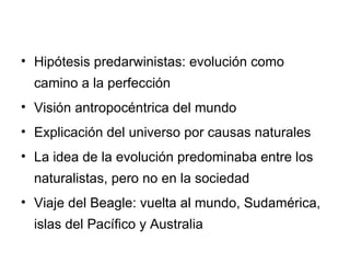 Hipótesis predarwinistas: evolución como camino a la perfección Visión antropocéntrica del mundo Explicación del universo por causas naturales La idea de la evolución predominaba entre los naturalistas, pero no en la sociedad Viaje del Beagle: vuelta al mundo, Sudamérica, islas del Pacífico y Australia 