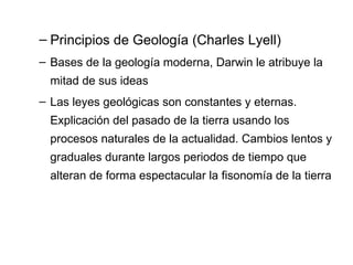 Principios de Geología (Charles Lyell) Bases de la geología moderna, Darwin le atribuye la mitad de sus ideas Las leyes geológicas son constantes y eternas. Explicación del pasado de la tierra usando los procesos naturales de la actualidad. Cambios lentos y graduales durante largos periodos de tiempo que alteran de forma espectacular la fisonomía de la tierra 