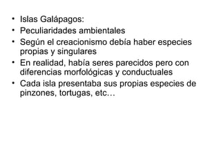 Islas Galápagos: Peculiaridades ambientales Según el creacionismo debía haber especies propias y singulares En realidad, había seres parecidos pero con diferencias morfológicas y conductuales Cada isla presentaba sus propias especies de pinzones, tortugas, etc… 