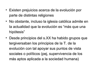 Existen prejuicios acerca de la evolución por parte de distintas religiones No obstante, incluso la iglesia católica admite en la actualidad que la evolución es “más que una hipótesis” Desde principios del s.XX ha habido grupos que tergiversaban los principios de la T. de la evolución con tal apoyar sus puntos de vista sociales o políticos (pej, supervivencia de los más aptos aplicada a la sociedad humana) 