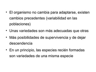 El organismo no cambia para adaptarse, existen cambios precedentes (variabilidad en las poblaciones) Unas variedades son más adecuadas que otras Más posibilidades de supervivencia y de dejar descendencia En un principio, las especies recién formadas son variedades de una misma especie 