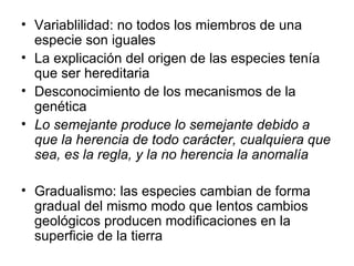 Variablilidad: no todos los miembros de una especie son iguales La explicación del origen de las especies tenía que ser hereditaria Desconocimiento de los mecanismos de la genética Lo semejante produce lo semejante debido a que la herencia de todo carácter, cualquiera que sea, es la regla, y la no herencia la anomalía Gradualismo: las especies cambian de forma gradual del mismo modo que lentos cambios geológicos producen modificaciones en la superficie de la tierra 