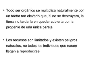 Todo ser orgánico se multiplica naturalmente por un factor tan elevado que, si no se destruyera, la tierra no tardaría en quedar cubierta por la progenie de una única pareja Los recursos son limitados y existen peligros naturales, no todos los individuos que nacen llegan a reproducirse 
