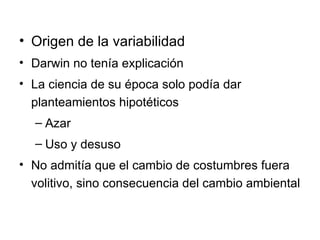 Origen de la variabilidad Darwin no tenía explicación La ciencia de su época solo podía dar planteamientos hipotéticos Azar Uso y desuso No admitía que el cambio de costumbres fuera volitivo, sino consecuencia del cambio ambiental 