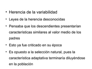 Herencia de la variabilidad Leyes de la herencia desconocidas Pensaba que los descendientes presentarían características similares al valor medio de los padres Esto ya fue criticado en su época Es opuesto a la selección natural, pues la característica adaptativa terminaría diluyéndose en la población 