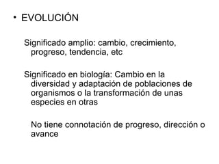 EVOLUCIÓN Significado amplio: cambio, crecimiento, progreso, tendencia, etc Significado en biología: Cambio en la diversidad y adaptación de poblaciones de organismos o la transformación de unas especies en otras No tiene connotación de progreso, dirección o avance 