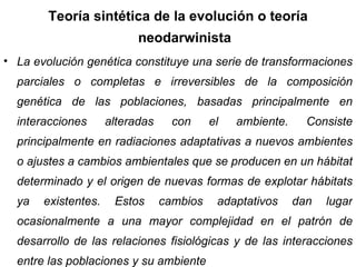 Teoría sintética de la evolución o teoría neodarwinista La evolución genética constituye una serie de transformaciones parciales o completas e irreversibles de la composición genética de las poblaciones, basadas principalmente en interacciones alteradas con el ambiente. Consiste principalmente en radiaciones adaptativas a nuevos ambientes o ajustes a cambios ambientales que se producen en un hábitat determinado y el origen de nuevas formas de explotar hábitats ya existentes. Estos cambios adaptativos dan lugar ocasionalmente a una mayor complejidad en el patrón de desarrollo de las relaciones fisiológicas y de las interacciones entre las poblaciones y su ambiente 