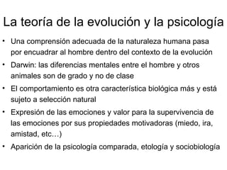 La teoría de la evolución y la psicología Una comprensión adecuada de la naturaleza humana pasa por encuadrar al hombre dentro del contexto de la evolución Darwin: las diferencias mentales entre el hombre y otros animales son de grado y no de clase El comportamiento es otra característica biológica más y está sujeto a selección natural Expresión de las emociones y valor para la supervivencia de las emociones por sus propiedades motivadoras (miedo, ira, amistad, etc…) Aparición de la psicología comparada, etología y sociobiología 