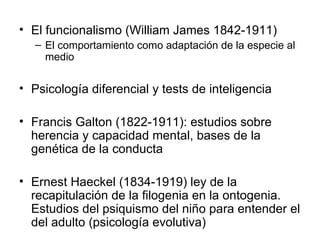 El funcionalismo (William James 1842-1911) El comportamiento como adaptación de la especie al medio Psicología diferencial y tests de inteligencia Francis Galton (1822-1911): estudios sobre herencia y capacidad mental, bases de la genética de la conducta Ernest Haeckel (1834-1919) ley de la recapitulación de la filogenia en la ontogenia. Estudios del psiquismo del niño para entender el del adulto (psicología evolutiva) 